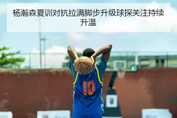 杨瀚森夏训对抗拉满脚步升级球探关注持续升温